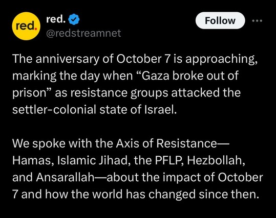 Tweet red @redstreamnet »The anniversary of October 7 is approaching, marking the day when "Gaza broke out of prison" as resistance groups attacked the settler-colonial state of Israel. We spoke with the Axis of Resistance— Hamas, Islamic Jihad, the PFLP, Hezbollah, and Ansarallah—about the impact of October 7 and how the world has changed since then.«